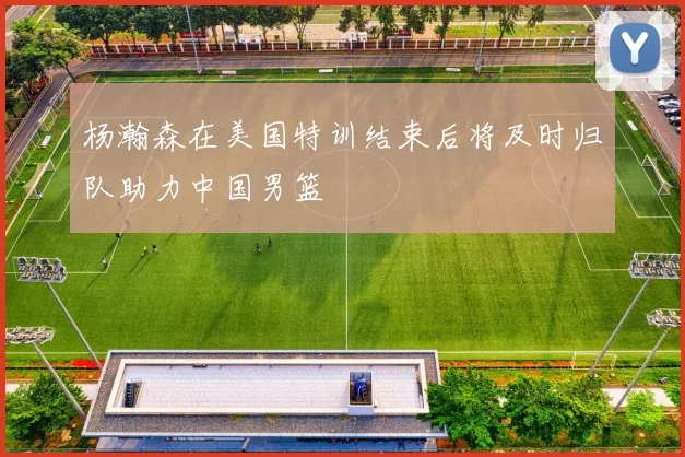 杨瀚森在美国特训结束后将及时归队助力中国男篮