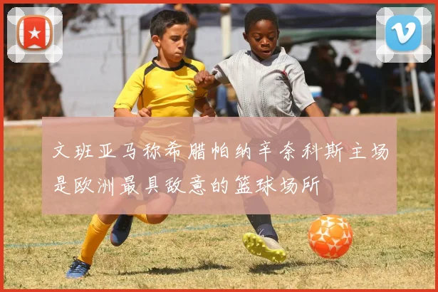 文班亚马称希腊帕纳辛奈科斯主场是欧洲最具敌意的篮球场所