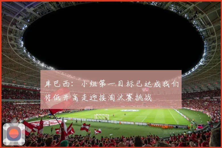 库巴西：小组第一目标已达成我们将低开高走迎接淘汰赛挑战