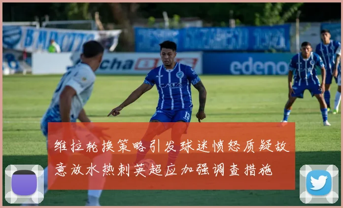 维拉轮换策略引发球迷愤怒质疑故意放水热刺英超应加强调查措施