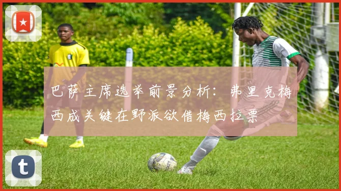 巴萨主席选举前景分析：弗里克梅西成关键在野派欲借梅西拉票