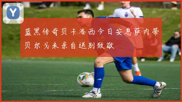 蓝黑传奇贝卡洛西今日安息萨内蒂贝尔戈米亲自送别致敬