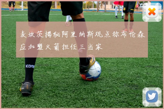麦坎茨揭秘阿里纳斯观点称布伦森应加盟火箭担任三当家