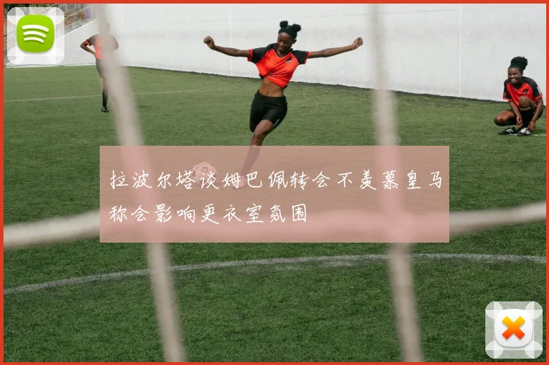 拉波尔塔谈姆巴佩转会不羡慕皇马称会影响更衣室氛围