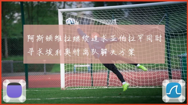 阿斯顿维拉继续追求亚伯拉罕同时寻求埃利奥特离队解决方案