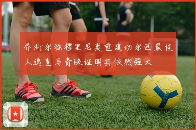 乔科尔称穆里尼奥重建切尔西最佳人选皇马青睐证明其依然强大