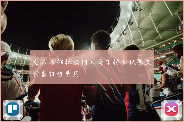 尤文与维拉谈判大马丁转会仅愿支付象征性费用