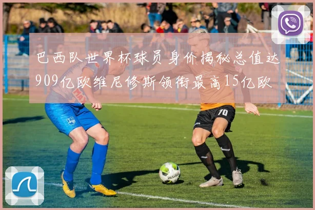 巴西队世界杯球员身价揭秘总值达909亿欧维尼修斯领衔最高15亿欧