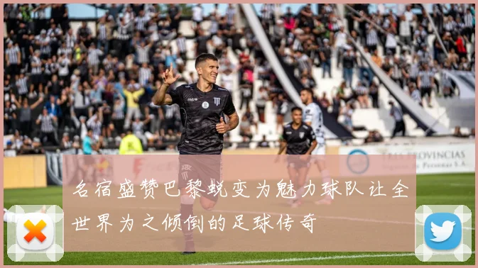 名宿盛赞巴黎蜕变为魅力球队让全世界为之倾倒的足球传奇