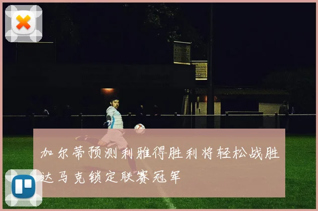 加尔蒂预测利雅得胜利将轻松战胜达马克锁定联赛冠军