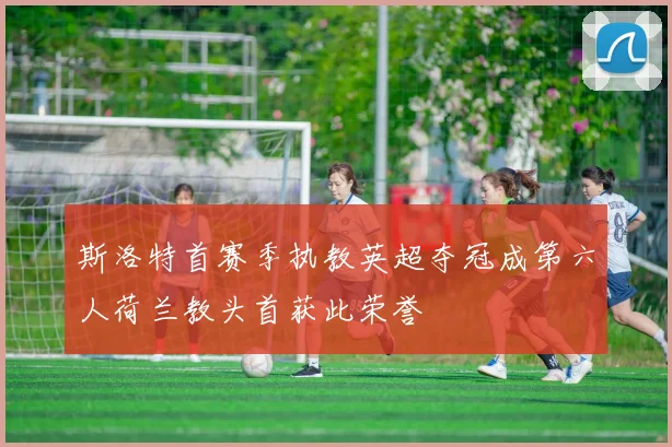 斯洛特首赛季执教英超夺冠成第六人荷兰教头首获此荣誉