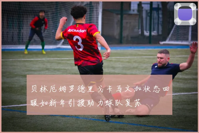 贝林厄姆罗德里戈卡马文加状态回暖如新年引援助力球队复苏