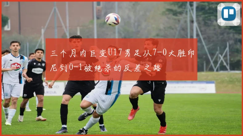 三个月内巨变U17男足从7-0大胜印尼到0-1被绝杀的反差之路