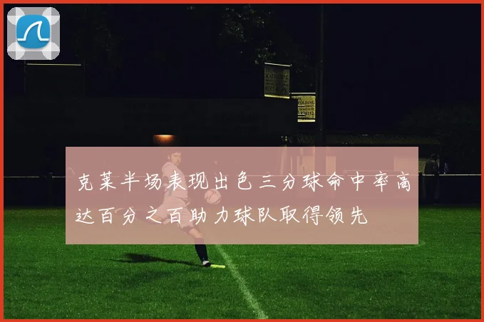 克莱半场表现出色三分球命中率高达百分之百助力球队取得领先
