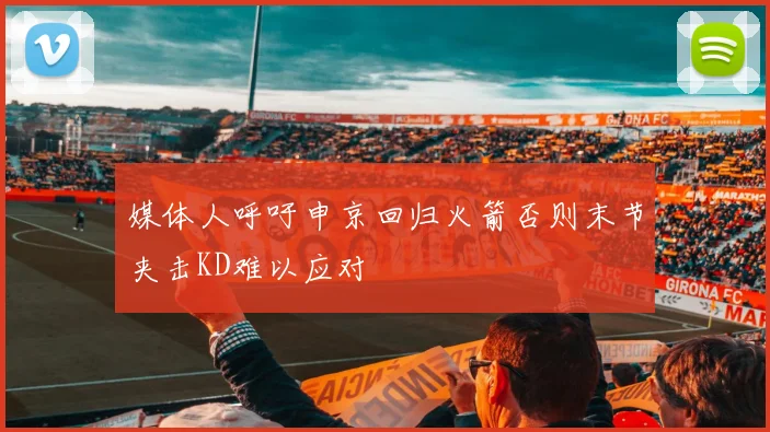媒体人呼吁申京回归火箭否则末节夹击KD难以应对