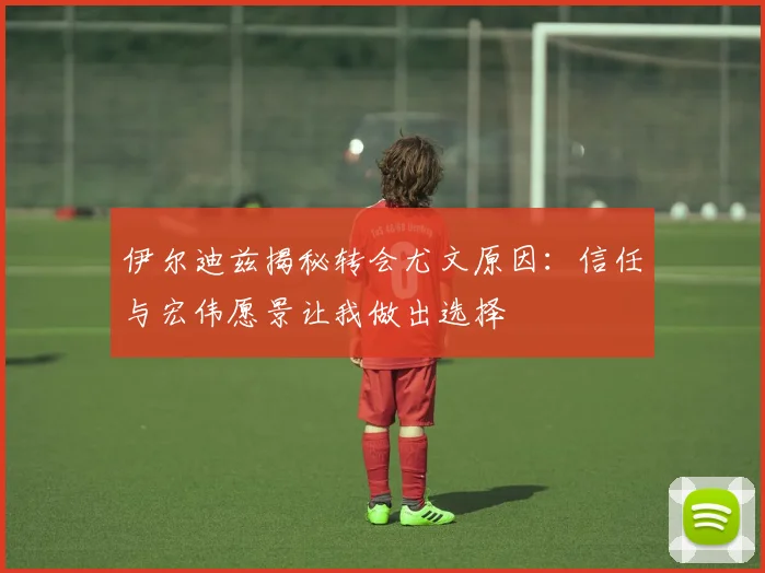 伊尔迪兹揭秘转会尤文原因：信任与宏伟愿景让我做出选择