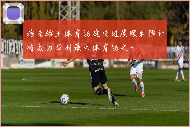 越南雄王体育场建设进展顺利预计将成为亚洲最大体育场之一