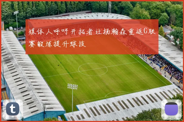 媒体人呼吁开拓者让杨瀚森重返G联赛锻炼提升球技