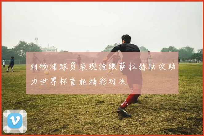利物浦球员表现抢眼萨拉赫助攻助力世界杯首轮精彩对决