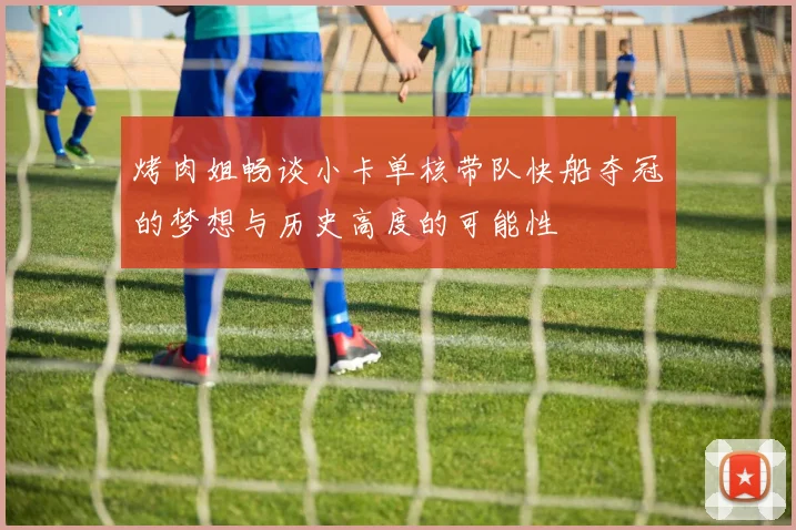 烤肉姐畅谈小卡单核带队快船夺冠的梦想与历史高度的可能性