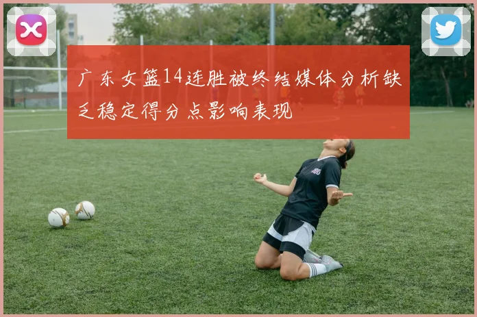 广东女篮14连胜被终结媒体分析缺乏稳定得分点影响表现
